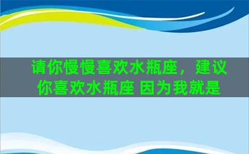 请你慢慢喜欢水瓶座，建议你喜欢水瓶座 因为我就是